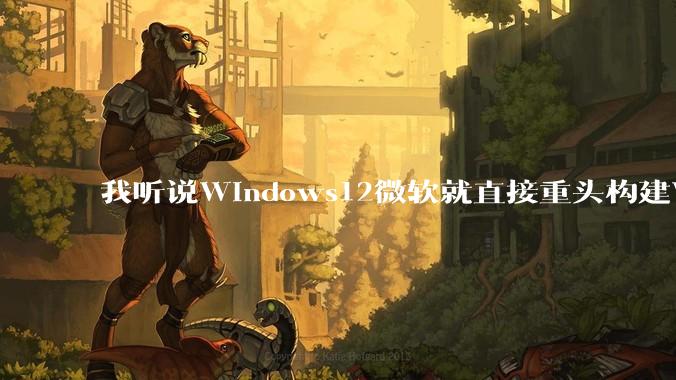 我听说Windows12微软就直接重头构建Windows了，就直接重构Win内核了，到底是不是真的?